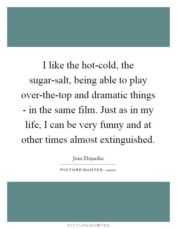 I like the hot-cold, the sugar-salt, being able to play over-the-top and dramatic things - in the same film. Just as in my life, I can be very funny and at other times almost extinguished Picture Quote #1