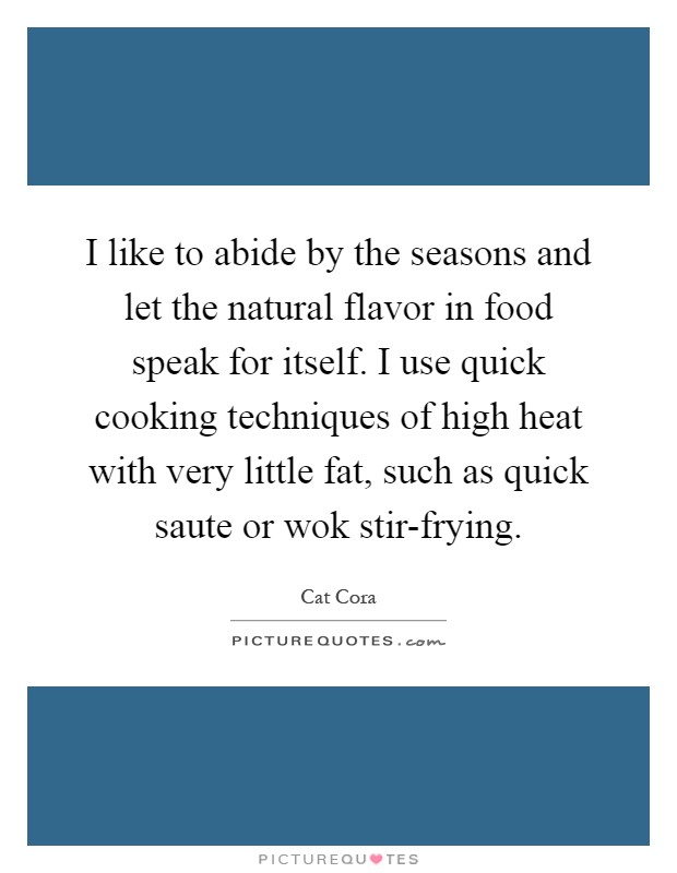 I like to abide by the seasons and let the natural flavor in food speak for itself. I use quick cooking techniques of high heat with very little fat, such as quick saute or wok stir-frying Picture Quote #1