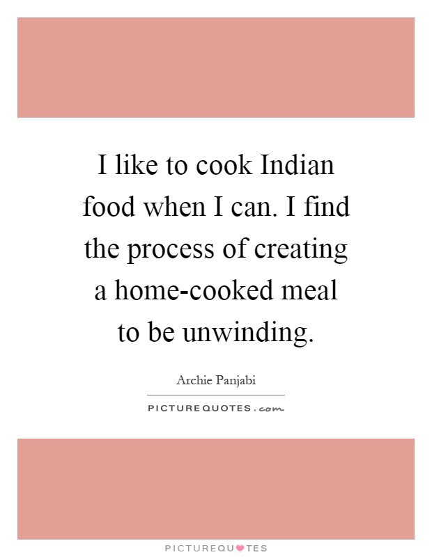 I like to cook Indian food when I can. I find the process of creating a home-cooked meal to be unwinding Picture Quote #1