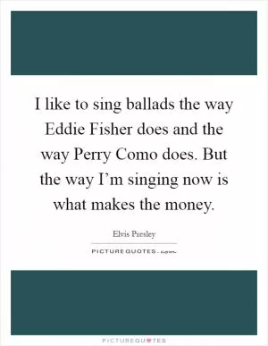 I like to sing ballads the way Eddie Fisher does and the way Perry Como does. But the way I’m singing now is what makes the money Picture Quote #1