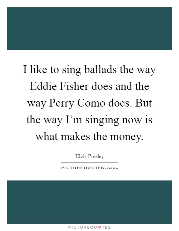 I like to sing ballads the way Eddie Fisher does and the way Perry Como does. But the way I'm singing now is what makes the money Picture Quote #1