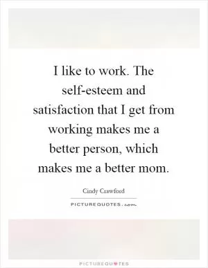 I like to work. The self-esteem and satisfaction that I get from working makes me a better person, which makes me a better mom Picture Quote #1