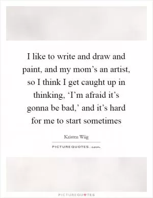 I like to write and draw and paint, and my mom’s an artist, so I think I get caught up in thinking, ‘I’m afraid it’s gonna be bad,’ and it’s hard for me to start sometimes Picture Quote #1