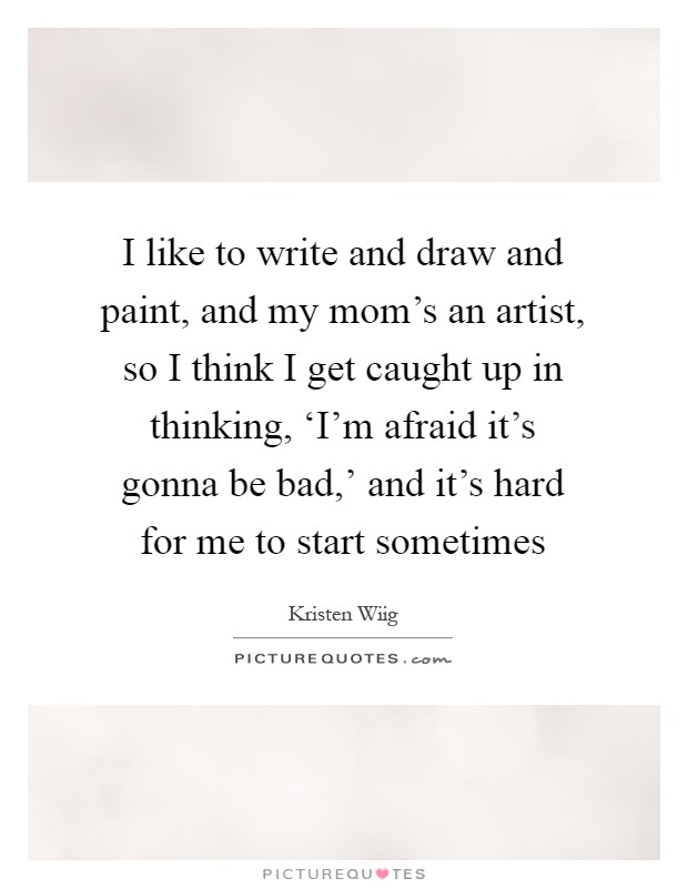 I like to write and draw and paint, and my mom's an artist, so I think I get caught up in thinking, ‘I'm afraid it's gonna be bad,' and it's hard for me to start sometimes Picture Quote #1