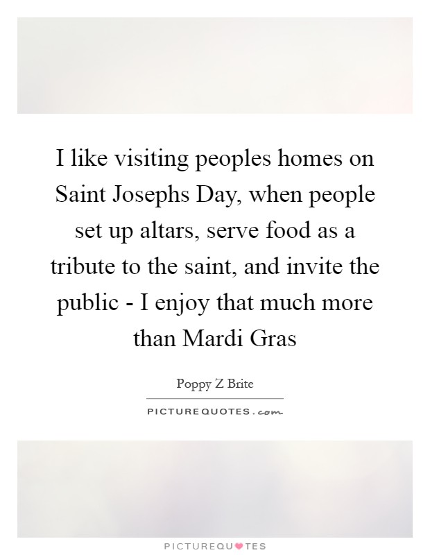 I like visiting peoples homes on Saint Josephs Day, when people set up altars, serve food as a tribute to the saint, and invite the public - I enjoy that much more than Mardi Gras Picture Quote #1