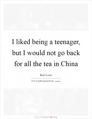 I liked being a teenager, but I would not go back for all the tea in China Picture Quote #1