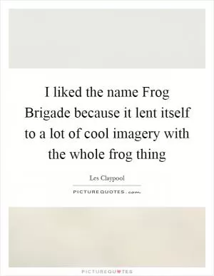 I liked the name Frog Brigade because it lent itself to a lot of cool imagery with the whole frog thing Picture Quote #1