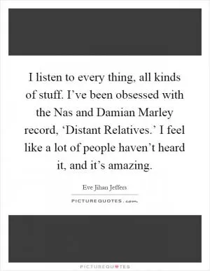 I listen to every thing, all kinds of stuff. I’ve been obsessed with the Nas and Damian Marley record, ‘Distant Relatives.’ I feel like a lot of people haven’t heard it, and it’s amazing Picture Quote #1
