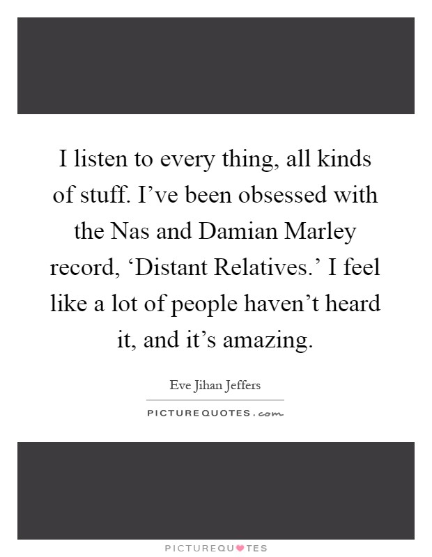 I listen to every thing, all kinds of stuff. I've been obsessed with the Nas and Damian Marley record, ‘Distant Relatives.' I feel like a lot of people haven't heard it, and it's amazing Picture Quote #1