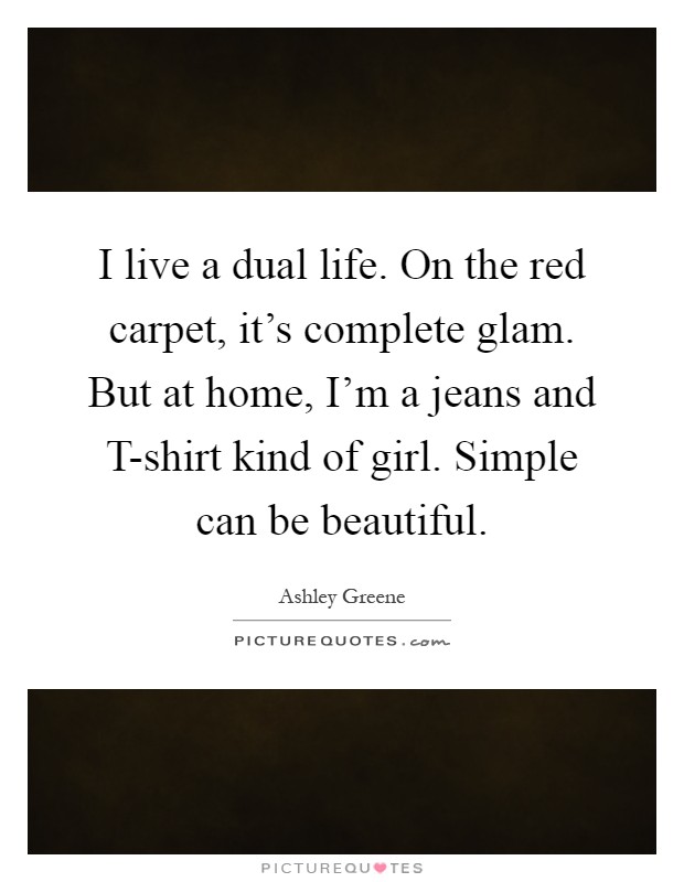 I live a dual life. On the red carpet, it's complete glam. But at home, I'm a jeans and T-shirt kind of girl. Simple can be beautiful Picture Quote #1