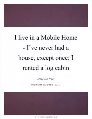 I live in a Mobile Home - I’ve never had a house, except once; I rented a log cabin Picture Quote #1