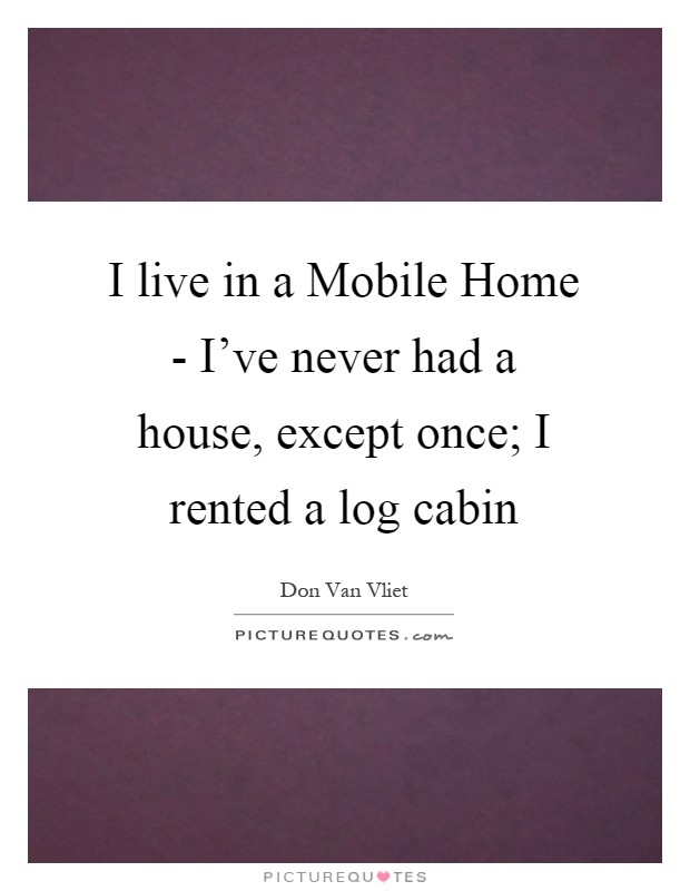 I live in a Mobile Home - I've never had a house, except once; I rented a log cabin Picture Quote #1