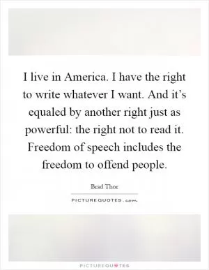 I live in America. I have the right to write whatever I want. And it’s equaled by another right just as powerful: the right not to read it. Freedom of speech includes the freedom to offend people Picture Quote #1