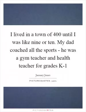 I lived in a town of 400 until I was like nine or ten. My dad coached all the sports - he was a gym teacher and health teacher for grades K-1 Picture Quote #1