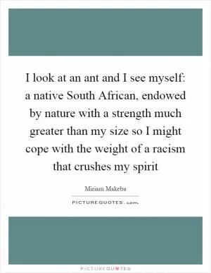 I look at an ant and I see myself: a native South African, endowed by nature with a strength much greater than my size so I might cope with the weight of a racism that crushes my spirit Picture Quote #1