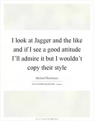 I look at Jagger and the like and if I see a good attitude I’ll admire it but I wouldn’t copy their style Picture Quote #1