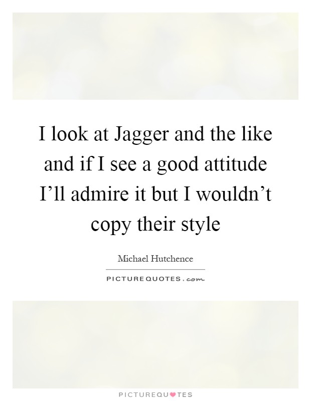 I look at Jagger and the like and if I see a good attitude I'll admire it but I wouldn't copy their style Picture Quote #1