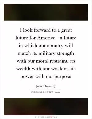 I look forward to a great future for America - a future in which our country will match its military strength with our moral restraint, its wealth with our wisdom, its power with our purpose Picture Quote #1