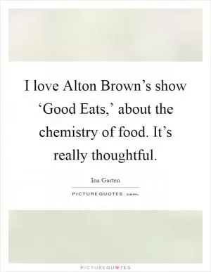 I love Alton Brown’s show ‘Good Eats,’ about the chemistry of food. It’s really thoughtful Picture Quote #1
