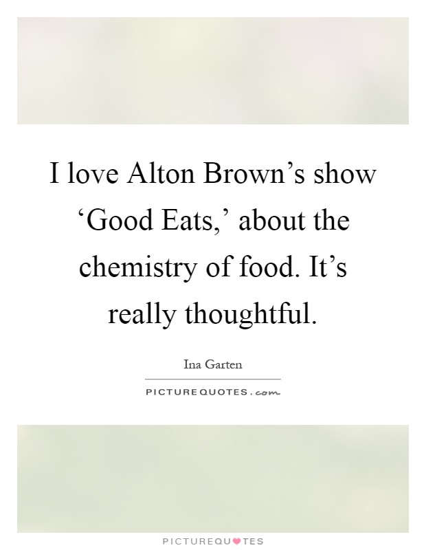 I love Alton Brown's show ‘Good Eats,' about the chemistry of food. It's really thoughtful Picture Quote #1