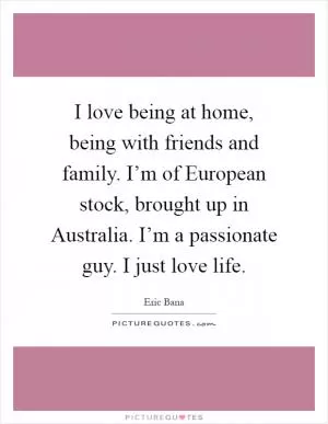 I love being at home, being with friends and family. I’m of European stock, brought up in Australia. I’m a passionate guy. I just love life Picture Quote #1