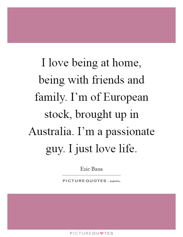 I love being at home, being with friends and family. I'm of European stock, brought up in Australia. I'm a passionate guy. I just love life Picture Quote #1