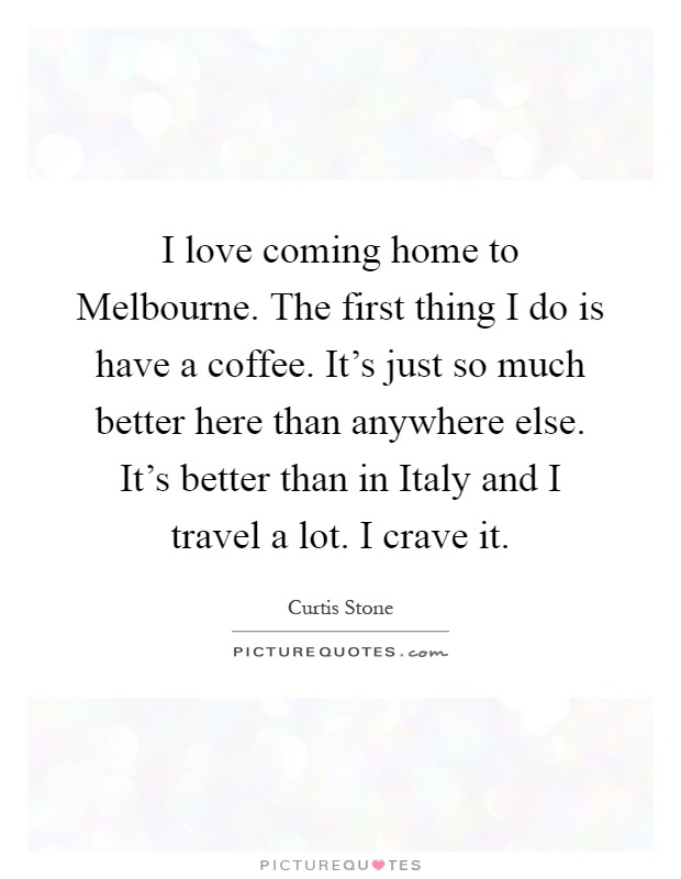 I love coming home to Melbourne. The first thing I do is have a coffee. It's just so much better here than anywhere else. It's better than in Italy and I travel a lot. I crave it Picture Quote #1