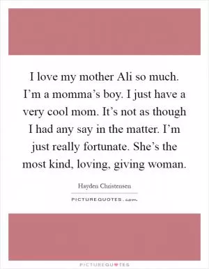 I love my mother Ali so much. I’m a momma’s boy. I just have a very cool mom. It’s not as though I had any say in the matter. I’m just really fortunate. She’s the most kind, loving, giving woman Picture Quote #1