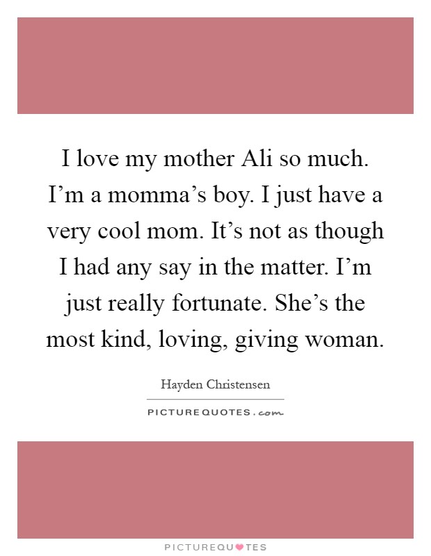 I love my mother Ali so much. I'm a momma's boy. I just have a very cool mom. It's not as though I had any say in the matter. I'm just really fortunate. She's the most kind, loving, giving woman Picture Quote #1