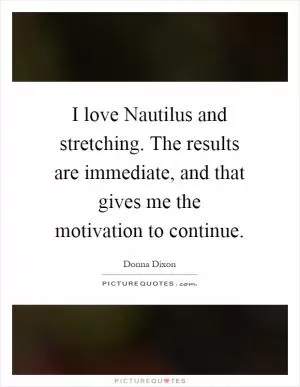 I love Nautilus and stretching. The results are immediate, and that gives me the motivation to continue Picture Quote #1