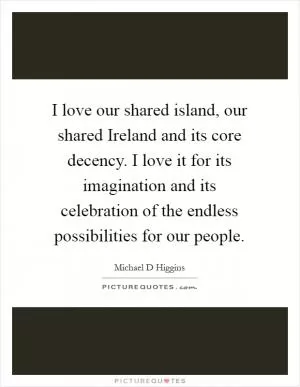 I love our shared island, our shared Ireland and its core decency. I love it for its imagination and its celebration of the endless possibilities for our people Picture Quote #1