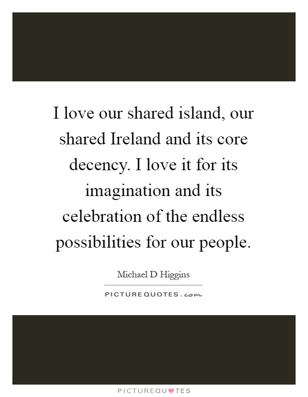 I love our shared island, our shared Ireland and its core decency. I love it for its imagination and its celebration of the endless possibilities for our people Picture Quote #1