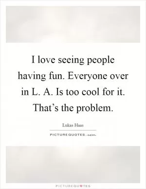 I love seeing people having fun. Everyone over in L. A. Is too cool for it. That’s the problem Picture Quote #1