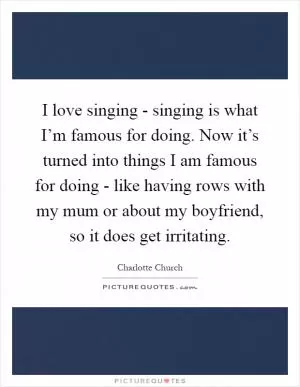 I love singing - singing is what I’m famous for doing. Now it’s turned into things I am famous for doing - like having rows with my mum or about my boyfriend, so it does get irritating Picture Quote #1