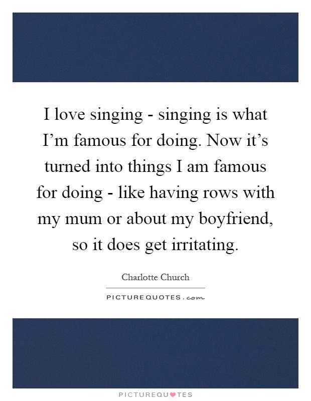 I love singing - singing is what I'm famous for doing. Now it's turned into things I am famous for doing - like having rows with my mum or about my boyfriend, so it does get irritating Picture Quote #1