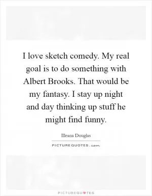 I love sketch comedy. My real goal is to do something with Albert Brooks. That would be my fantasy. I stay up night and day thinking up stuff he might find funny Picture Quote #1