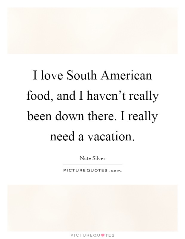 I love South American food, and I haven't really been down there. I really need a vacation Picture Quote #1
