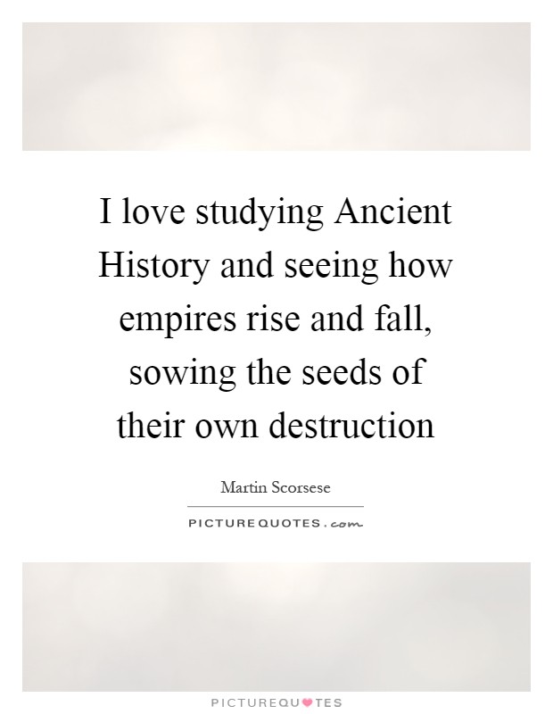 I love studying Ancient History and seeing how empires rise and fall, sowing the seeds of their own destruction Picture Quote #1