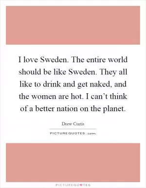 I love Sweden. The entire world should be like Sweden. They all like to drink and get naked, and the women are hot. I can’t think of a better nation on the planet Picture Quote #1