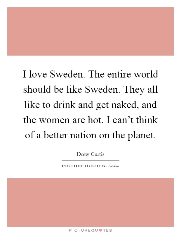 I love Sweden. The entire world should be like Sweden. They all like to drink and get naked, and the women are hot. I can't think of a better nation on the planet Picture Quote #1