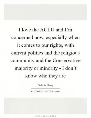 I love the ACLU and I’m concerned now, especially when it comes to our rights, with current politics and the religious community and the Conservative majority or minority - I don’t know who they are Picture Quote #1