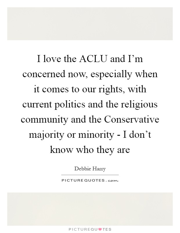 I love the ACLU and I'm concerned now, especially when it comes to our rights, with current politics and the religious community and the Conservative majority or minority - I don't know who they are Picture Quote #1