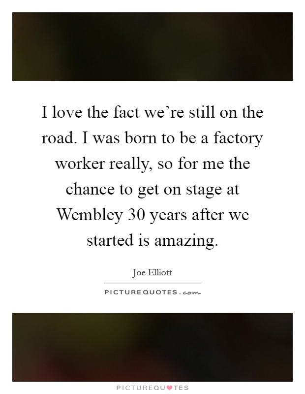 I love the fact we're still on the road. I was born to be a factory worker really, so for me the chance to get on stage at Wembley 30 years after we started is amazing Picture Quote #1