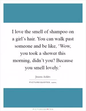 I love the smell of shampoo on a girl’s hair. You can walk past someone and be like, ‘Wow, you took a shower this morning, didn’t you? Because you smell lovely.’ Picture Quote #1