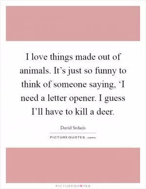 I love things made out of animals. It’s just so funny to think of someone saying, ‘I need a letter opener. I guess I’ll have to kill a deer Picture Quote #1