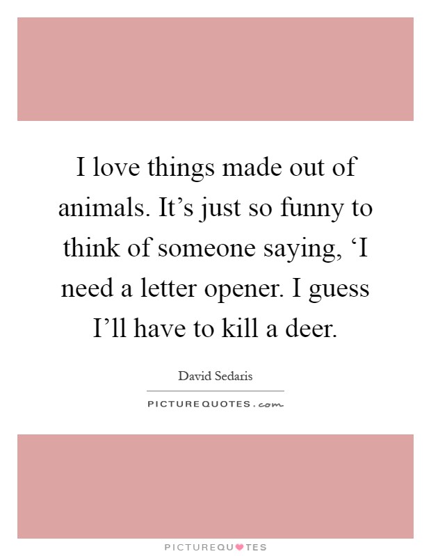 I love things made out of animals. It's just so funny to think of someone saying, ‘I need a letter opener. I guess I'll have to kill a deer Picture Quote #1