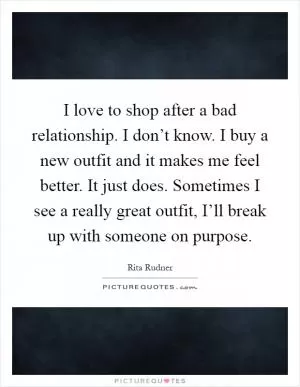 I love to shop after a bad relationship. I don’t know. I buy a new outfit and it makes me feel better. It just does. Sometimes I see a really great outfit, I’ll break up with someone on purpose Picture Quote #1