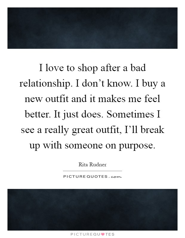 I love to shop after a bad relationship. I don't know. I buy a new outfit and it makes me feel better. It just does. Sometimes I see a really great outfit, I'll break up with someone on purpose Picture Quote #1
