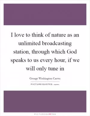 I love to think of nature as an unlimited broadcasting station, through which God speaks to us every hour, if we will only tune in Picture Quote #1