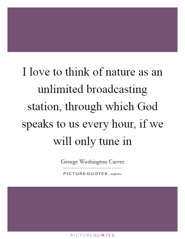 I love to think of nature as an unlimited broadcasting station, through which God speaks to us every hour, if we will only tune in Picture Quote #1